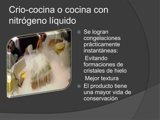 Crio-cocina o cocina con nitrógeno líquidoSe logran congelaciones prácticamente instantáneas:      Evitando formaciones de cristales de hielo     Mejor textura El producto tiene una mayor vida de conservación