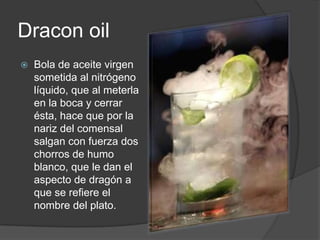 DraconoilBola de aceite virgen sometida al nitrógeno líquido, que al meterla en la boca y cerrar ésta, hace que por la nariz del comensal salgan con fuerza dos chorros de humo blanco, que le dan el aspecto de dragón a que se refiere el nombre del plato.