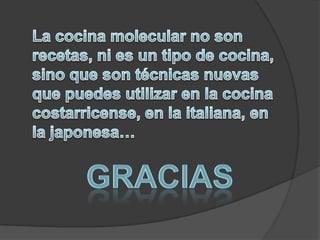 La cocina molecular no son recetas, ni es un tipo de cocina, sino que son técnicas nuevas que puedes utilizar en la cocina costarricense, en la italiana, en la japonesa…GRACIAS