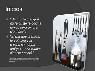 Inicios“Un químico al que no le guste la cocina jamás será un gran científico”. “El día que la física, la química y la cocina se hagan amigos…una nueva ciencia nacerá”Publicado el 30 de Marzo de 2011 por López N. en: http://scientia1.wordpress.com/avances-en-nuevos-alimentos/