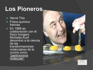 Los PionerosHervéThisFísico-químico francésEn 1988 en colaboración con el físico húngaro  Nicholas Kurti denominó a la ciencia de las transformaciones moleculares de la cocina como “gastronomía molecular”