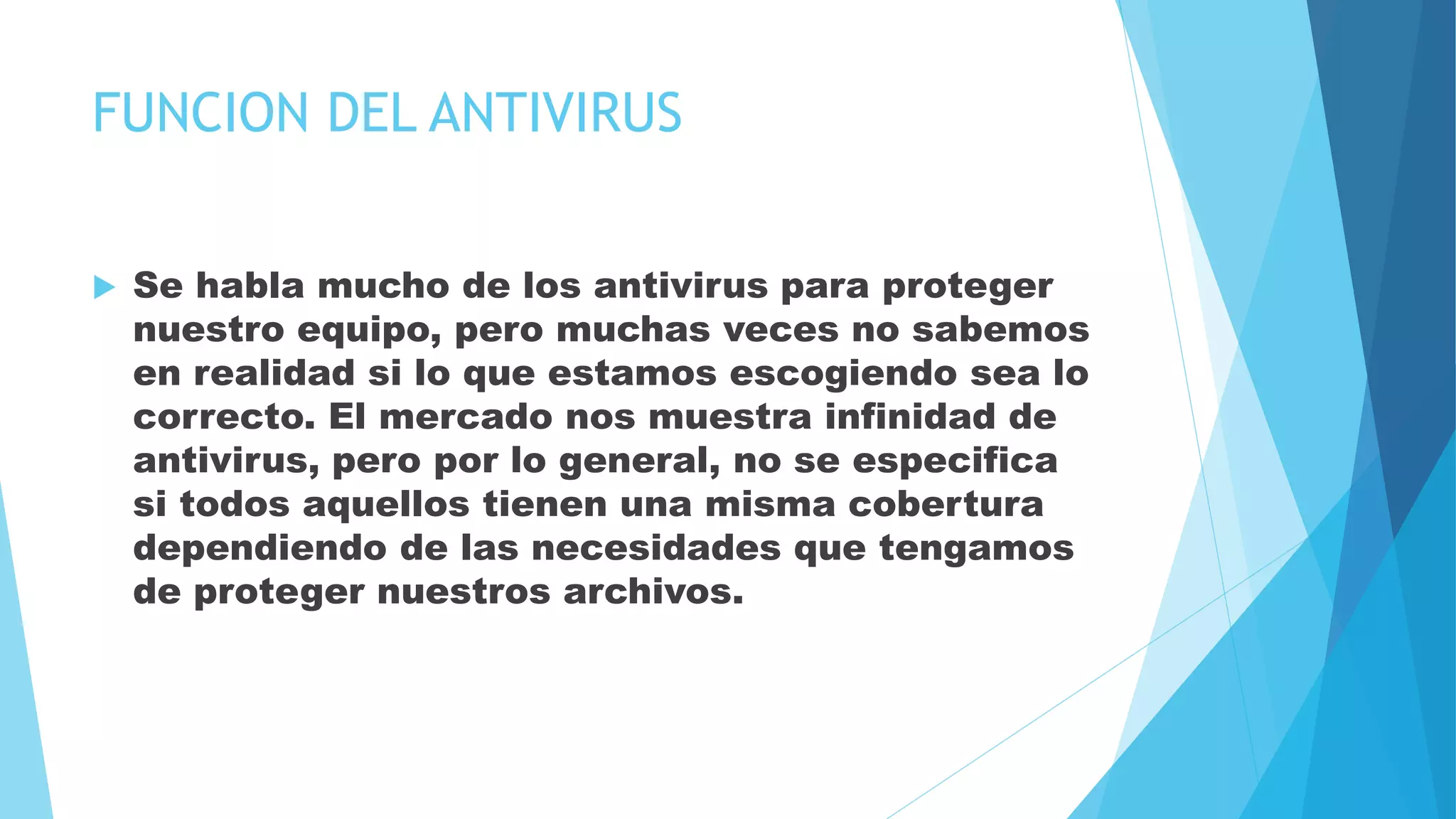 FUNCION DEL ANTIVIRUS
 Se habla mucho de los antivirus para proteger
nuestro equipo, pero muchas veces no sabemos
en realidad si lo que estamos escogiendo sea lo
correcto. El mercado nos muestra infinidad de
antivirus, pero por lo general, no se especifica
si todos aquellos tienen una misma cobertura
dependiendo de las necesidades que tengamos
de proteger nuestros archivos.
 