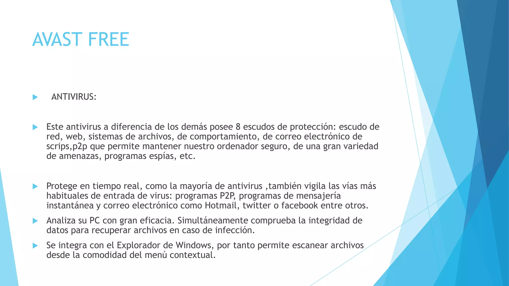 AVAST FREE
 ANTIVIRUS:
 Este antivirus a diferencia de los demás posee 8 escudos de protección: escudo de
red, web, sistemas de archivos, de comportamiento, de correo electrónico de
scrips,p2p que permite mantener nuestro ordenador seguro, de una gran variedad
de amenazas, programas espías, etc.
 Protege en tiempo real, como la mayoría de antivirus ,también vigila las vías más
habituales de entrada de virus: programas P2P, programas de mensajería
instantánea y correo electrónico como Hotmail, twitter o facebook entre otros.
 Analiza su PC con gran eficacia. Simultáneamente comprueba la integridad de
datos para recuperar archivos en caso de infección.
 Se integra con el Explorador de Windows, por tanto permite escanear archivos
desde la comodidad del menú contextual.
 