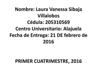Nombre: Laura Vanessa Sibaja
Villalobos
Cédula: 205310569
Centro Universitario: Alajuela
Fecha de Entrega: 21 DE febrero de
2016
PRIMER CUATRIMESTRE, 2016
 