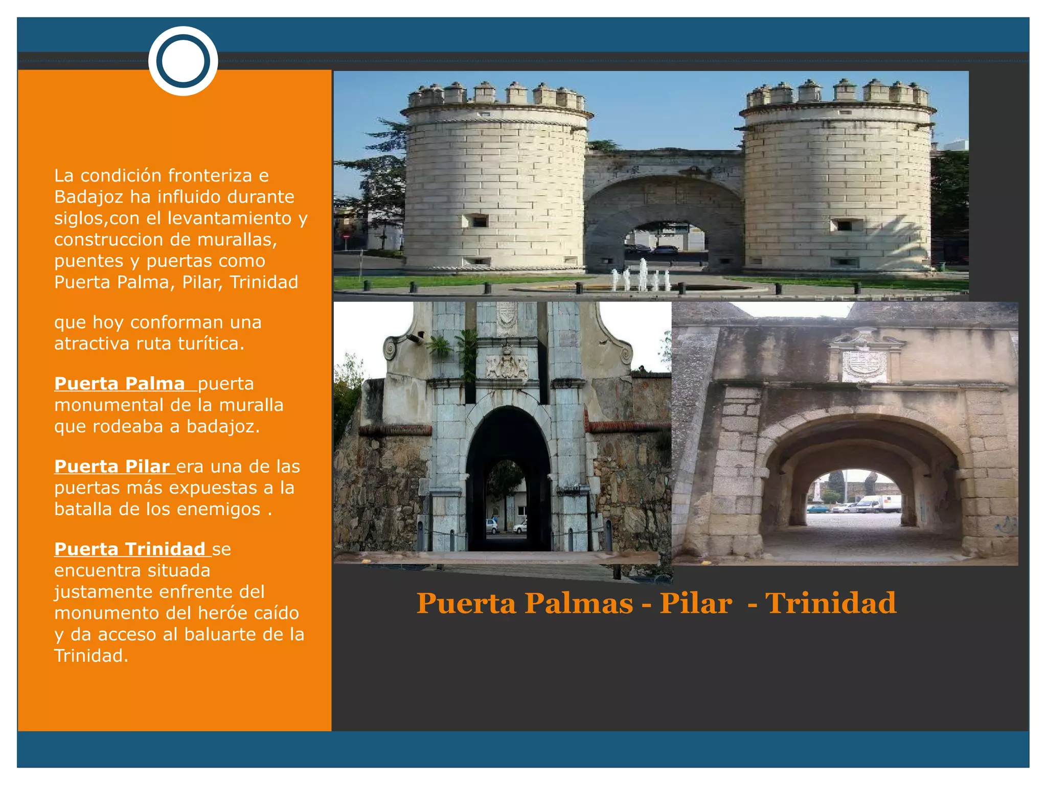 Puerta Palmas - Pilar  - Trinidad   La condición fronteriza e Badajoz ha influido durante siglos,con el levantamiento y construccion de murallas, puentes y puertas como Puerta Palma, Pilar, Trinidad que hoy conforman una atractiva ruta turítica. Puerta Palma  puerta monumental de la muralla que rodeaba a badajoz. Puerta Pilar  era una de las puertas más expuestas a la batalla de los enemigos . Puerta Trinidad  se encuentra situada justamente enfrente del monumento del heróe caído y da acceso al baluarte de la Trinidad. 