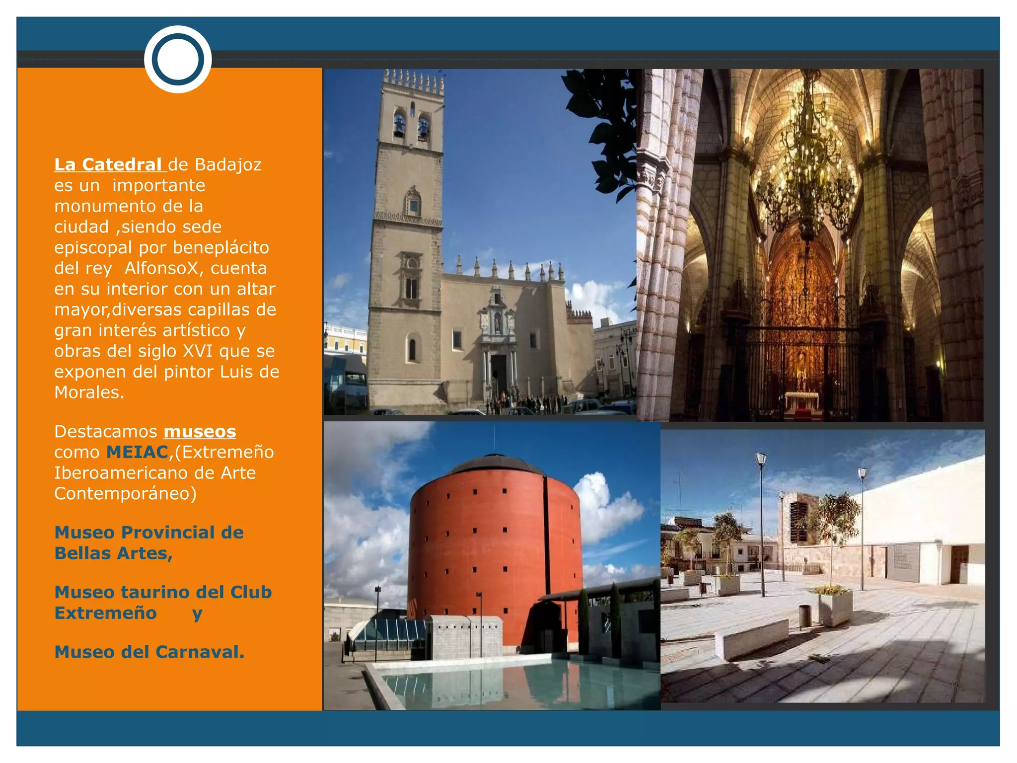 La Catedral  de Badajoz es un  importante monumento de la ciudad ,siendo sede episcopal por beneplácito del rey  AlfonsoX, cuenta en su interior con un altar mayor,diversas capillas de gran interés artístico y obras del siglo XVI que se exponen del pintor Luis de Morales. Destacamos  museos  como  MEIAC ,(Extremeño Iberoamericano de Arte  Contemporáneo) Museo Provincial de Bellas Artes, Museo taurino del Club Extremeño  y  Museo del Carnaval. 