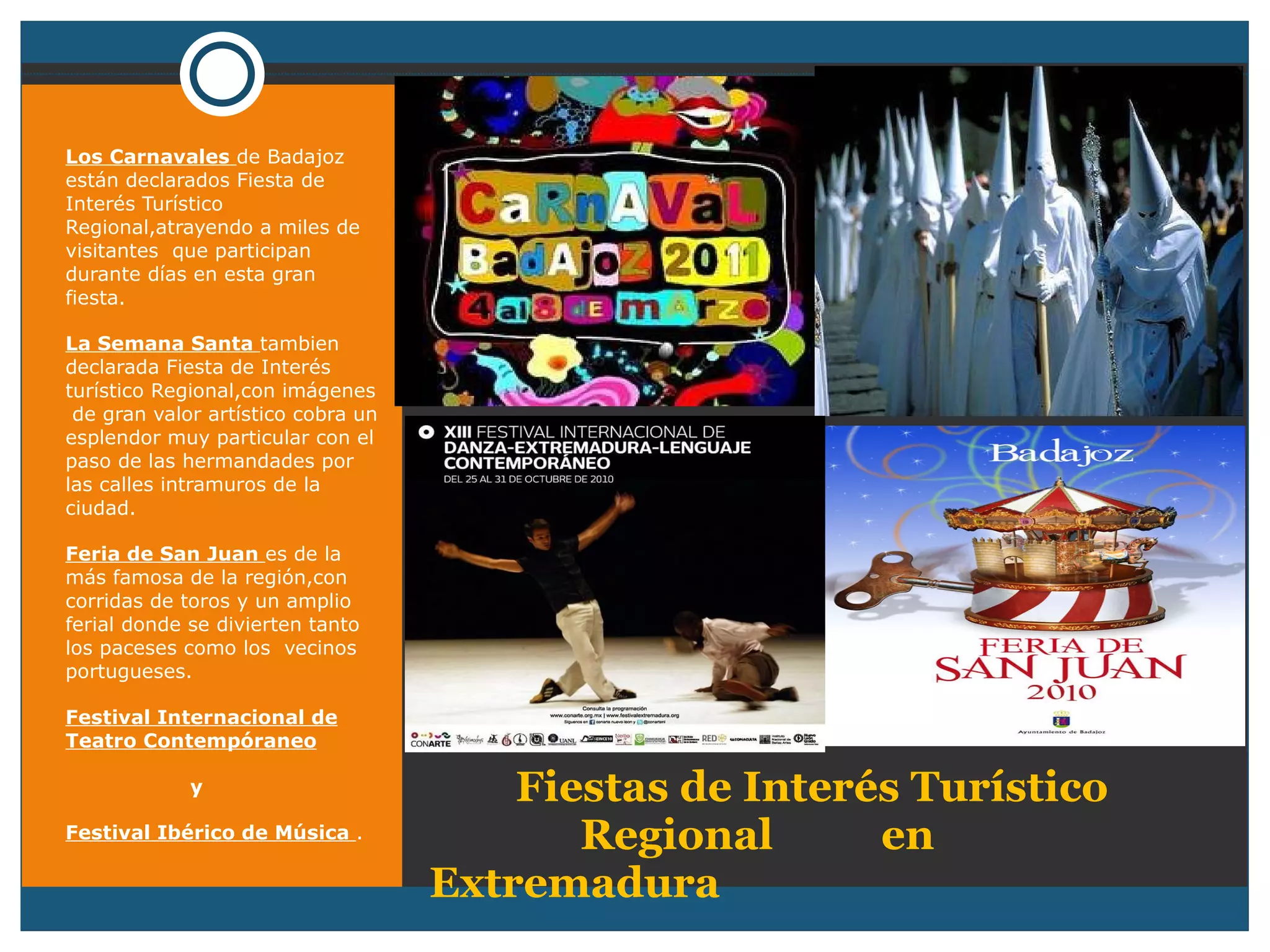 Fiestas de Interés Turístico  Regional  en  Extremadura  Los Carnavales  de Badajoz están declarados Fiesta de Interés Turístico Regional,atrayendo a miles de visitantes  que participan durante días en esta gran fiesta. La Semana Santa  tambien declarada Fiesta de Interés turístico Regional,con imágenes  de gran valor artístico cobra un esplendor muy particular con el paso de las hermandades por las calles intramuros de la ciudad. Feria de San Juan  es de la más famosa de la región,con corridas de toros y un amplio ferial donde se divierten tanto los paceses como los  vecinos portugueses. Festival Internacional de Teatro Contempóraneo y  Festival Ibérico de Música  . 