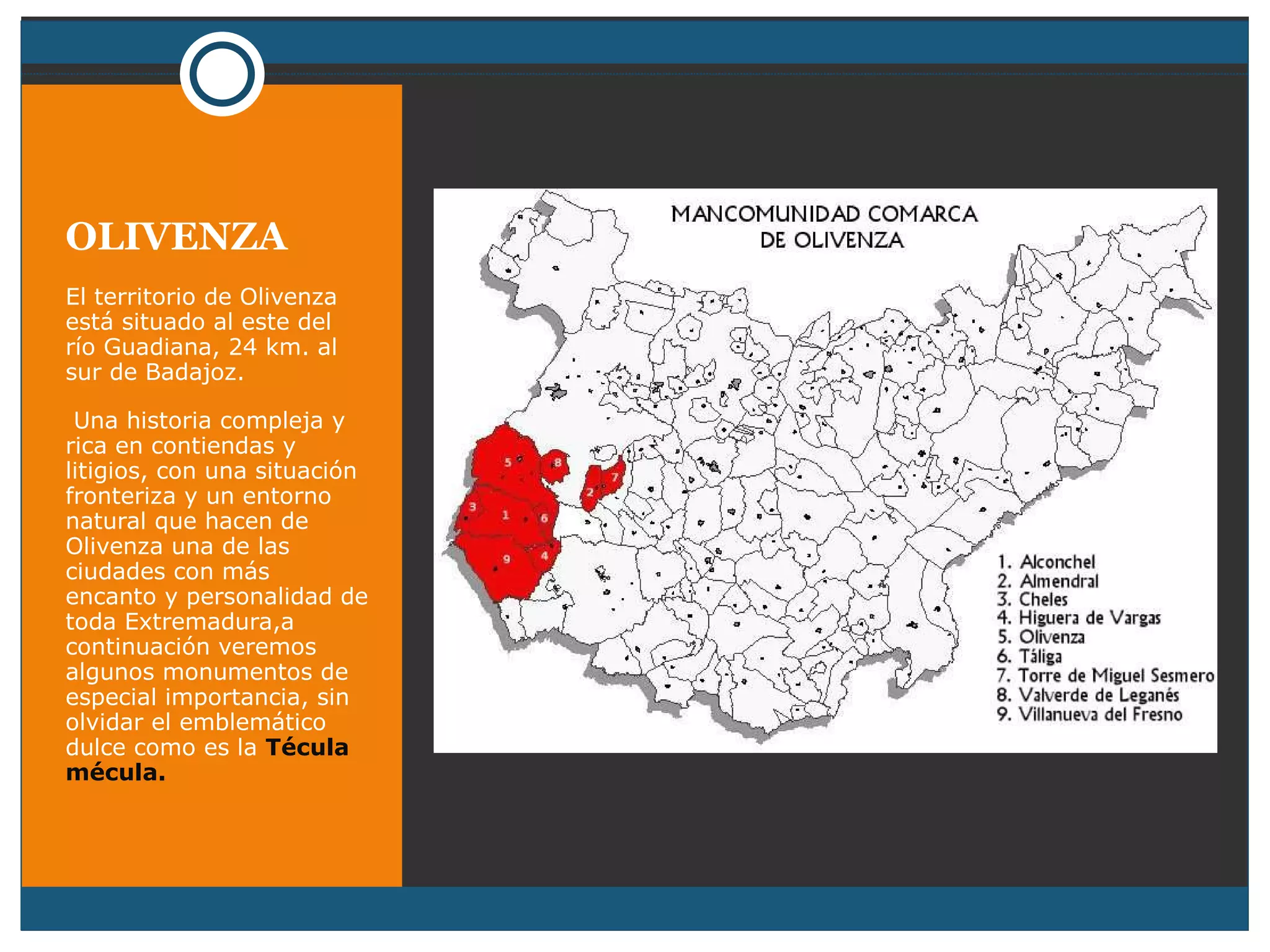 OLIVENZA El territorio de Olivenza está situado al este del río Guadiana, 24 km. al sur de Badajoz. Una historia compleja y rica en contiendas y litigios, con una situación fronteriza y un entorno natural que hacen de Olivenza una de las ciudades con más encanto y personalidad de toda Extremadura,a continuación veremos algunos monumentos de especial importancia, sin olvidar el emblemático dulce como es la  Técula mécula. 