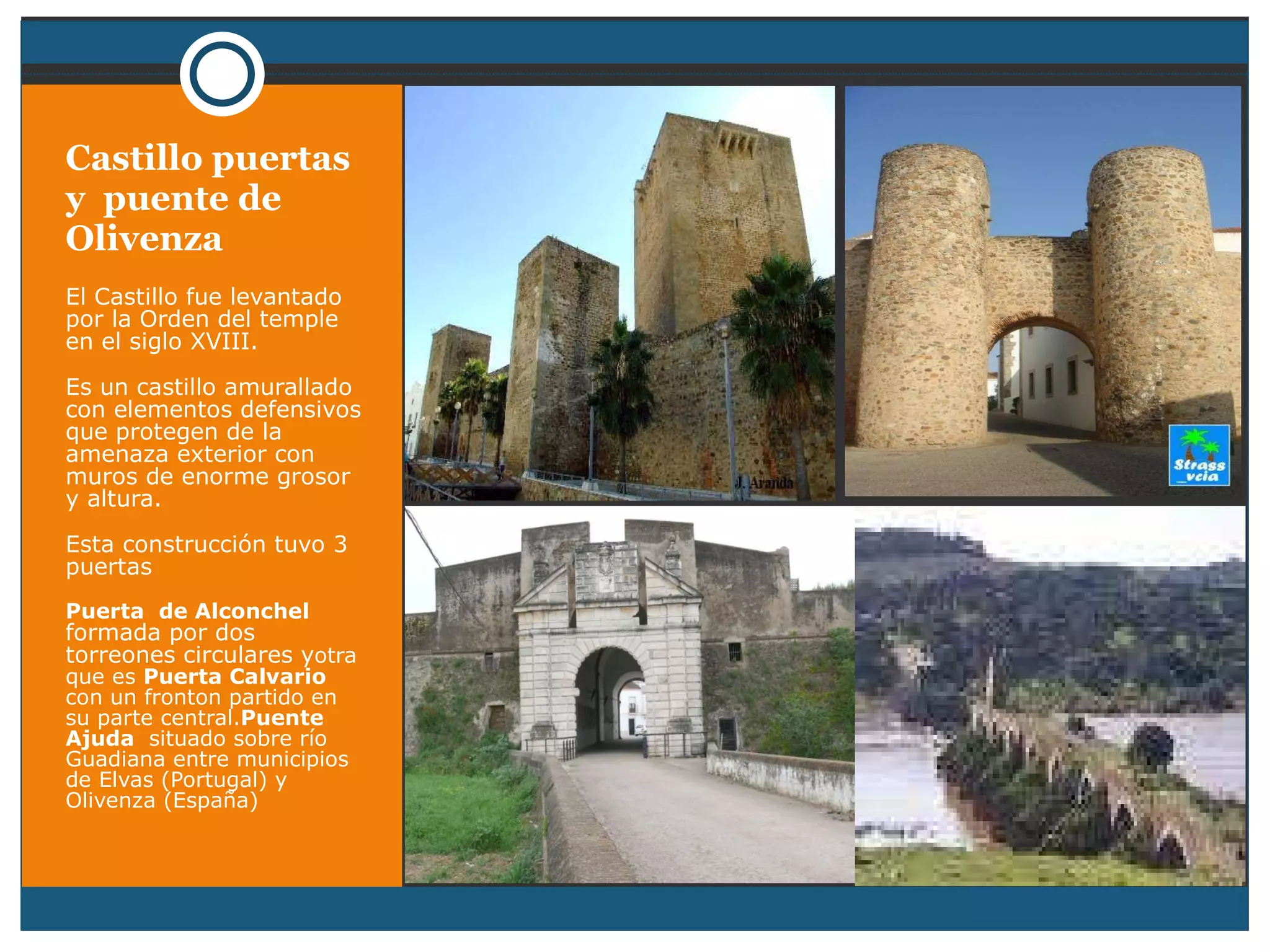 Castillo puertas y  puente de Olivenza El Castillo fue levantado por la Orden del temple en el siglo XVIII. Es un castillo amurallado con elementos defensivos que protegen de la amenaza exterior con muros de enorme grosor y altura. Esta construcción tuvo 3 puertas Puerta  de Alconchel  formada por dos torreones circulares y otra que es  Puerta Calvario  con un fronton partido en su parte central. Puente Ajuda  situado sobre río Guadiana entre municipios de Elvas (Portugal) y Olivenza (España) 