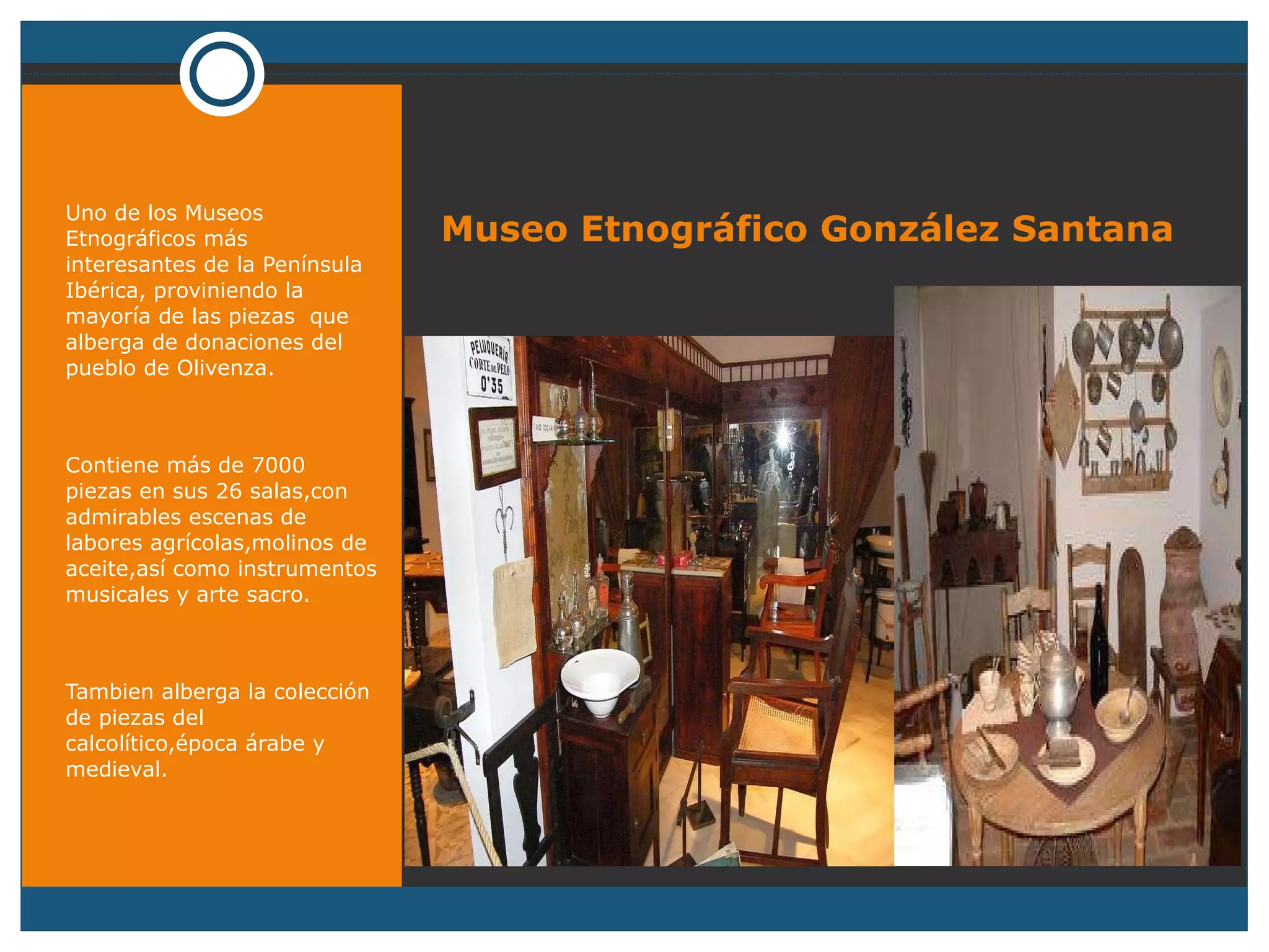   Museo Etnográfico González Santana Uno de los Museos Etnográficos más interesantes de la Península Ibérica, proviniendo la mayoría de las piezas  que alberga de donaciones del pueblo de Olivenza. Contiene más de 7000 piezas en sus 26 salas,con admirables escenas de labores agrícolas,molinos de aceite,así como instrumentos musicales y arte sacro. Tambien alberga la colección de piezas del calcolítico,época árabe y medieval. 