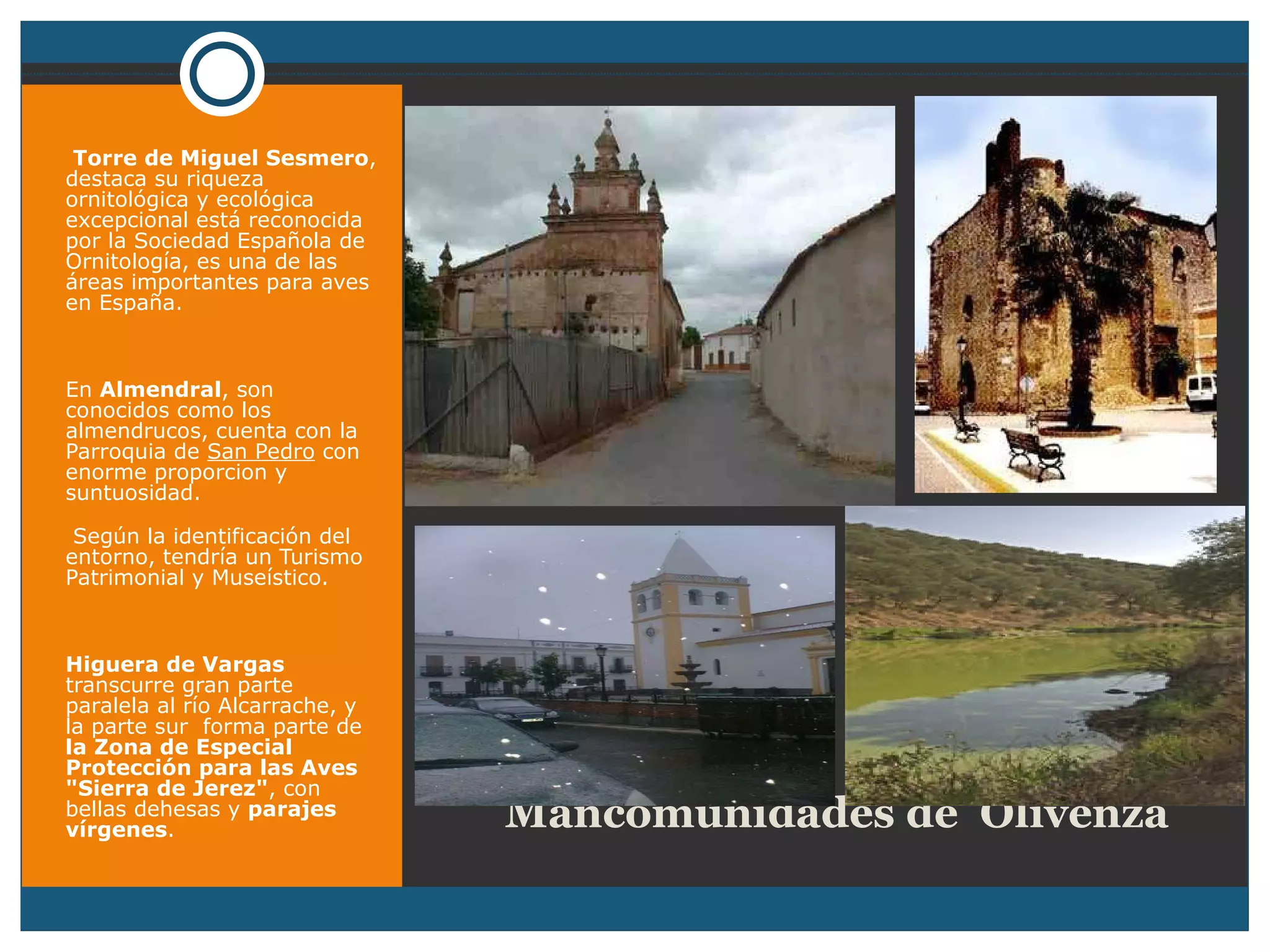     Mancomunidades de  Olivenza Torre de Miguel Sesmero , destaca su riqueza ornitológica y ecológica excepcional está reconocida por la Sociedad Española de Ornitología, es una de las áreas importantes para aves en España. En  Almendral , son conocidos como los almendrucos, cuenta con la Parroquia de  San Pedro  con enorme proporcion y suntuosidad. Según la identificación del entorno, tendría un Turismo Patrimonial y Museístico. Higuera de Vargas  transcurre gran parte paralela al río Alcarrache, y la parte sur  forma parte de  la Zona de Especial Protección para las Aves "Sierra de Jerez" , con bellas dehesas y  parajes vírgenes . 