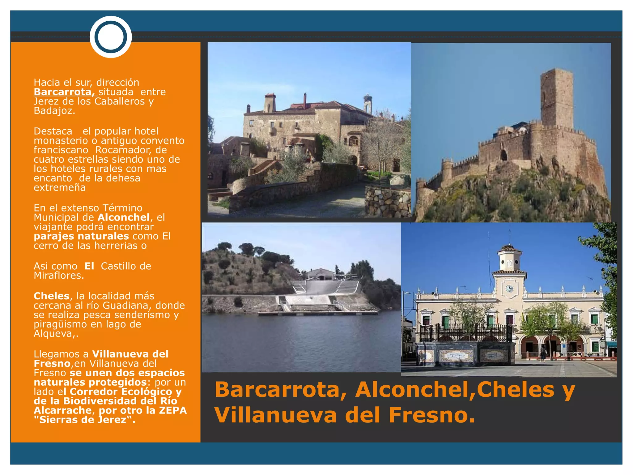 Barcarrota, Alconchel,Cheles y Villanueva del Fresno. Hacia el sur, dirección  Barcarrota,  situada  entre Jerez de los Caballeros y Badajoz. Destaca  el popular hotel monasterio o antiguo convento franciscano  Rocamador, de cuatro estrellas siendo uno de los hoteles rurales con mas  encanto  de la dehesa extremeña En el extenso Término Municipal de  Alconchel , el viajante podrá encontrar  parajes naturales  como El cerro de las herrerias o Asi como  El  Castillo de Miraflores. Cheles , la localidad más cercana al río Guadiana, donde se realiza pesca senderismo y piragüismo en lago de Alqueva,. Llegamos a  Villanueva del Fresno ,en Villanueva del Fresno  se unen dos espacios naturales protegidos : por un lado e l Corredor Ecológico y de la Biodiversidad del Río Alcarrache ,  por otro la ZEPA "Sierras de Jerez“. 