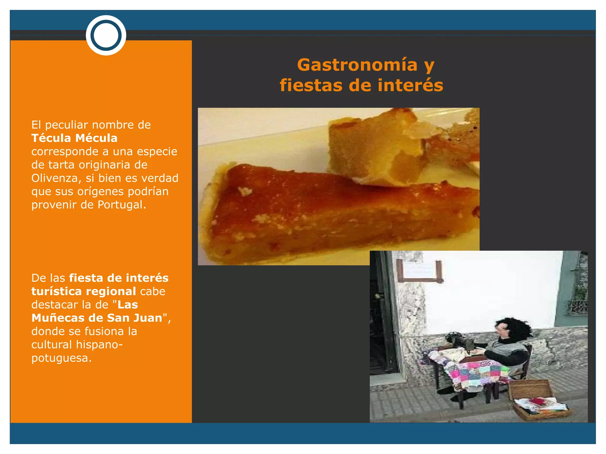 Gastronomía y   fiestas de interés El peculiar nombre de  Técula Mécula  corresponde a una especie de tarta originaria de Olivenza, si bien es verdad que sus orígenes podrían provenir de Portugal.  De las  fiesta de interés turística regional  cabe destacar la de " Las Muñecas de San Juan ", donde se fusiona la cultural hispano-potuguesa. 