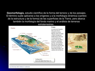 Geomorfología,  estudio científico de la forma del terreno y de los paisajes. El término suele aplicarse a los orígenes y a la morfología dinámica (cambio de la estructura y de la forma) de las superficies de la Tierra, pero abarca también la morfología del fondo marino y el análisis de terrenos extraterrestres.                                                                 