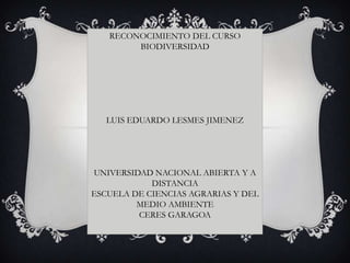 RECONOCIMIENTO DEL CURSO
        BIODIVERSIDAD




   LUIS EDUARDO LESMES JIMENEZ




UNIVERSIDAD NACIONAL ABIERTA Y A
            DISTANCIA
ESCUELA DE CIENCIAS AGRARIAS Y DEL
         MEDIO AMBIENTE
         CERES GARAGOA
 