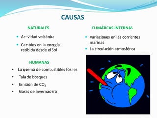 CAUSAS
NATURALES CLIMÁTICAS INTERNAS
 Variaciones en las corrientes
marinas
 La circulación atmosférica
 Actividad volcánica
 Cambios en la energía
recibida desde el Sol
HUMANAS
• La quema de combustibles fósiles
• Tala de bosques
• Emisión de CO2
• Gases de invernadero
 