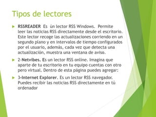 Tipos de lectores
 RSSREADER Es ún lector RSS Windows. Permite
leer las noticias RSS directamente desde el escritorio.
Este lector recoge las actualizaciones corriendo en un
segundo plano y en intervalos de tiempo configurados
por el usuario, además, cada vez que detecta una
actualización, muestra una ventana de aviso.
 2-Netvibes. Es un lector RSS online. Imagina que
aparte de tu escritorio en tu equipo cuentas con otro
pero virtual. Dentro de esta página puedes agregar:
 3-Internet Explorer. Es un lector RSS navegador.
Puedes recibir las noticias RSS directamente en tú
ordenador
 