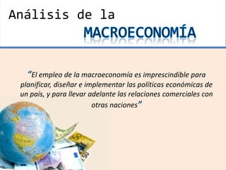 “El empleo de la macroeconomía es imprescindible para
planificar, diseñar e implementar las políticas económicas de
un país, y para llevar adelante las relaciones comerciales con
otras naciones”
Análisis de la
 