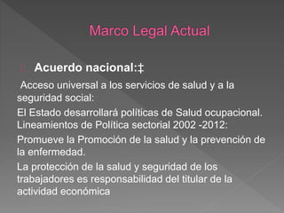 Acuerdo nacional:‡ 
Acceso universal a los servicios de salud y a la 
seguridad social: 
El Estado desarrollará políticas de Salud ocupacional. 
Lineamientos de Política sectorial 2002 -2012: 
Promueve la Promoción de la salud y la prevención de 
la enfermedad. 
La protección de la salud y seguridad de los 
trabajadores es responsabilidad del titular de la 
actividad económica 
 