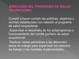 Cumplir y hacer cumplir las políticas, objetivos y 
normas establecidas con relación al programa 
de salud ocupacional. 
Supervisar el desarrollo de los subprogramas y 
funcionamiento del comité paritario de salud 
ocupacional. 
Realizar visitas periódicas a las diferentes 
áreas de trabajo para supervisar los métodos 
de trabajo y las medidas implementadas. 
 