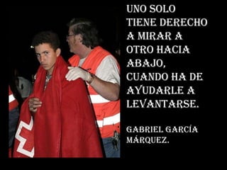 Uno solo tiene derecho a mirar a otro hacia abajo, cuando ha de ayudarle a levantarse. Gabriel García Márquez.