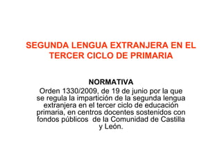 SEGUNDA LENGUA EXTRANJERA EN EL TERCER CICLO DE PRIMARIA NORMATIVA Orden 1330/2009, de 19 de junio por la que se regula la impartición de la segunda lengua extranjera en el tercer ciclo de educación primaria, en centros docentes sostenidos con fondos públicos  de la Comunidad de Castilla y León. 