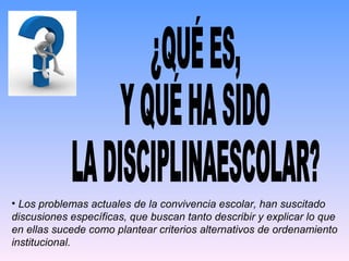 ¿QUÉ ES, Y QUÉ HA SIDO LA DISCIPLINAESCOLAR? Los problemas actuales de la convivencia escolar, han suscitado discusiones específicas, que buscan tanto describir y explicar lo que en ellas sucede como plantear criterios alternativos de ordenamiento institucional. 