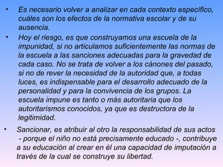 Es necesario volver a analizar en cada contexto específico, cuáles son los efectos de la normativa escolar y de su ausencia. Hoy el riesgo, es que construyamos una escuela de la impunidad, si no articulamos suficientemente las normas de la escuela a las sanciones adecuadas para la gravedad de cada caso. No se trata de volver a los cánones del pasado, si no de rever la necesidad de la autoridad que, a todas luces, es indispensable para el desarrollo adecuado de la personalidad y para la convivencia de los grupos. La escuela impune es tanto o más autoritaria que los autoritarismos conocidos, ya que es destructora de la legitimidad. Sancionar, es atribuir al otro la responsabilidad de sus actos  - porque el niño no está precisamente educado -, contribuye a su educación al crear en él una capacidad de imputación a través de la cual se construye su libertad. 