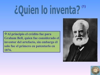Al principio el crédito fue para Graham Bell, quien fue considerado el inventor del artefacto, sin embargo él solo fue el primero en patentarlo en 1876. ¿Quien lo inventa? (1) 