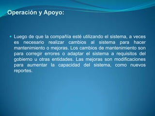 Operación y Apoyo:


 Luego de que la compañía esté utilizando el sistema, a veces
  es necesario realizar cambios al sistema para hacer
  mantenimiento o mejoras. Los cambios de mantenimiento son
  para corregir errores o adaptar el sistema a requisitos del
  gobierno u otras entidades. Las mejoras son modificaciones
  para aumentar la capacidad del sistema, como nuevos
  reportes.
 