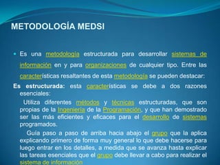 METODOLOGÍA MEDSI


 Es una metodología estructurada para desarrollar sistemas de
  información en y para organizaciones de cualquier tipo. Entre las
  características resaltantes de esta metodología se pueden destacar:
Es estructurada: esta características se debe a dos razones
  esenciales:
    Utiliza diferentes métodos y técnicas estructuradas, que son
  propias de la Ingeniería de la Programación, y que han demostrado
  ser las más eficientes y eficaces para el desarrollo de sistemas
  programados.
     Guía paso a paso de arriba hacia abajo el grupo que la aplica
  explicando primero de forma muy general lo que debe hacerse para
  luego entrar en los detalles, a medida que se avanza hasta explicar
  las tareas esenciales que el grupo debe llevar a cabo para realizar el
  sistema de información
 