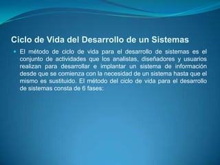 Ciclo de Vida del Desarrollo de un Sistemas
 El método de ciclo de vida para el desarrollo de sistemas es el
  conjunto de actividades que los analistas, diseñadores y usuarios
  realizan para desarrollar e implantar un sistema de información
  desde que se comienza con la necesidad de un sistema hasta que el
  mismo es sustituido. El método del ciclo de vida para el desarrollo
  de sistemas consta de 6 fases:
 