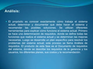 Análisis:

 El propósito es conocer exactamente cómo trabaja el sistema
  actual, determinar y documentar qué debe hacer el sistema y
  recomendar las posibles soluciones. Se utilizan diferentes
  herramientas para explicar cómo funciona el sistema actual. Primero
  se hace una determinación de requisitos, donde se define todas las
  funciones que realiza el sistema actual y se determinan las mejoras
  necesarias. Luego se desarrolla un plan específico para resolver los
  problemas del sistema actual; este proceso se llama Análisis de
  requisitos. El producto de esta fase es el Documento de requisitos
  del sistema, donde se describe los requisitos de la gerencia y los
  usuarios, los diferentes planes, sus costos y la recomendación.
 