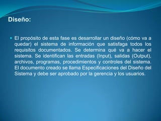 Diseño:

 El propósito de esta fase es desarrollar un diseño (cómo va a
  quedar) el sistema de información que satisfaga todos los
  requisitos documentados. Se determina qué va a hacer el
  sistema. Se identifican las entradas (Input), salidas (Output),
  archivos, programas, procedimientos y controles del sistema.
  El documento creado se llama Especificaciones del Diseño del
  Sistema y debe ser aprobado por la gerencia y los usuarios.
 