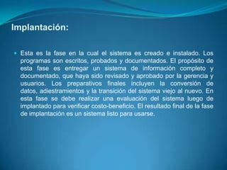Implantación:

 Esta es la fase en la cual el sistema es creado e instalado. Los
  programas son escritos, probados y documentados. El propósito de
  esta fase es entregar un sistema de información completo y
  documentado, que haya sido revisado y aprobado por la gerencia y
  usuarios. Los preparativos finales incluyen la conversión de
  datos, adiestramientos y la transición del sistema viejo al nuevo. En
  esta fase se debe realizar una evaluación del sistema luego de
  implantado para verificar costo-beneficio. El resultado final de la fase
  de implantación es un sistema listo para usarse.
 