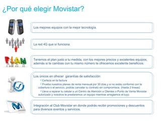 ¿Por qué elegir Movistar?

         Los mejores equipos con la mejor tecnología.




         La red 4G que sí funciona.



         Tenemos el plan justo a tu medida, con los mejores precios y excelentes equipos,
         además si te cambias con tu mismo número te ofrecemos excelente beneficios.



         Los únicos en ofrecer garantías de satisfacción:
             Certeza en la factura
             Prueba nuestros planes de renta mensual por 30 días y si no estás conforme con la
            cobertura o el servicio, podrás cancelar tu contrato sin compromisos. (Hasta 2 líneas)
             Lleva a reparar tu celular a un Centro de Atención a Clientes o Punto de Venta Movistar
            autorizado y nosotros te prestaremos un equipo mientras arreglamos el tuyo.



         Integración al Club Movistar en donde podrás recibir promociones y descuentos
         para diversos eventos y servicios.
 