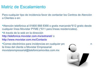 Matriz de Escalamiento
Para cualquier tipo de incidencia favor de contactar los Centros de Atención
a Clientes o en:

Atención telefónica al 01800 888 8366 o gratis marcando*612 gratis desde
cualquier línea Movistar PYME (*611 para líneas residenciales).
A través de la web en la dirección
http://telefonica.movistar.com.mx/extranet/ o
http://www.movistar.com.mx/Contacto
Correo electrónico para incidencias en cualquier problema relacionado con
la línea del cliente a Movistar Empresarial:
movistarempresarial@telefonicamoviles.com.mx
 