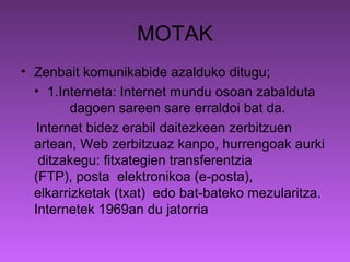 MOTAK
• Zenbait komunikabide azalduko ditugu;
  • 1.Interneta: Internet mundu osoan zabalduta
         dagoen sareen sare erraldoi bat da.
   Internet bidez erabil daitezkeen zerbitzuen
  artean, Web zerbitzuaz kanpo, hurrengoak aurki
   ditzakegu: fitxategien transferentzia
  (FTP), posta elektronikoa (e-posta),
  elkarrizketak (txat) edo bat-bateko mezularitza.
  Internetek 1969an du jatorria
 