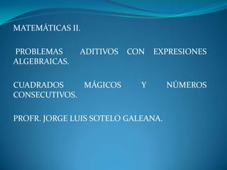 MATEMÁTICAS II.
PROBLEMAS ADITIVOS CON EXPRESIONES
ALGEBRAICAS.
CUADRADOS MÁGICOS Y NÚMEROS
CONSECUTIVOS.
PROFR. JORGE LUIS SOTELO GALEANA.
 