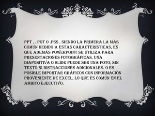 Ppt , . pot o .pss , siendo la primera la más
común Debido a estas características, es
que además PowerPoint se utiliza para
presentaciones fotográficas. Una
diapositiva o slide puede ser una foto, sin
texto ni distracciones adicionales. O es
posible importar gráficos con información
proveniente de Excel, lo que es común en el
ámbito ejecutivo.
 