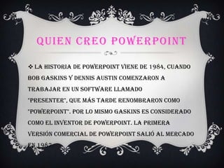 QUIEN CREO POWERPOINT
 La historia de PowerPoint viene de 1984, cuando
Bob Gaskins y Dennis Austin comenzaron a
trabajar en un software llamado
"Presenter", que más tarde renombraron como
"PowerPoint". Por lo mismo Gaskins es considerado
como el inventor de PowerPoint. La primera
versión comercial de PowerPoint salió al mercado
en 1987.
 