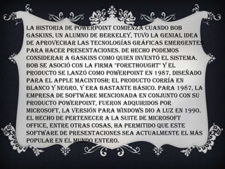La historia de PowerPoint comienza cuando Bob
Gaskins, un alumno de Berkeley, tuvo la genial idea
de aprovechar las tecnologías gráficas emergentes
para hacer presentaciones. De hecho podemos
considerar a Gaskins como quien inventó el sistema.
Bob se asoció con la firma "Forethought" y el
producto se lanzó como PowerPoint en 1987, diseñado
para el Apple Macintosh; el producto corría en
blanco y negro, y era bastante básico. Para 1987, la
empresa de software mencionada en conjunto con su
producto PowerPoint, fueron adquiridos por
Microsoft, la versión para Windows dio a luz en 1990.
El hecho de pertenecer a la suite de Microsoft
Office, entre otras cosas, ha permitido que este
software de presentaciones sea actualmente el más
popular en el mundo entero.
 