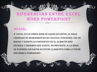 DIFERENCIAS ENTRE EXCEL
WORD POWERPOINT
Excel
 Excel es un compilador de bases de datos, su gran
variedad de herramientas de calculo, funciones, uso de
macro y scripts lo convierten en el almacén más
estable y dinámico que existe. No obstante, a la hora
de exponer los datos no están llamativo como lo puede
ser Word o PowerPoint.
 