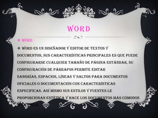 WORD
 Word
 Word es un diseñador y editor de textos y
documentos, sus características principales es que puede
configurarse cualquier tamaño de página estándar, su
configuración de párrafos permite editar
sangrías, espacios, líneas y saltos para documentos
oficiales o documentación con características
especificas. Así mismo sus estilos y fuentes le
proporcionan estética y hace los documentos más cómodos
a la vista.
 