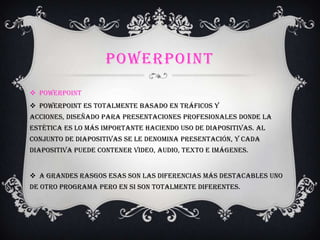 POWERPOINT
 PowerPoint
 PowerPoint es totalmente basado en tráficos y
acciones, diseñado para presentaciones profesionales donde la
estética es lo más importante haciendo uso de diapositivas. Al
conjunto de diapositivas se le denomina Presentación, y cada
diapositiva puede contener video, audio, texto e imágenes.
 A grandes rasgos esas son las diferencias más destacables uno
de otro programa pero en si son totalmente diferentes.
 