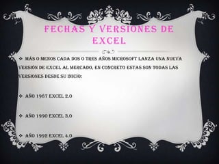 FECHAS Y VERSIONES DE
EXCEL
 Más o menos cada dos o tres años Microsoft lanza una nueva
versión de Excel al mercado, en concreto estas son todas las
versiones desde su inicio:
 Año 1987 Excel 2.0
 Año 1990 Excel 3.0
 Año 1992 Excel 4.0
 