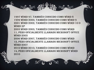 1997 Word 97, también conocido como Word 8
1999 Word 2000, también conocido como Word 9
2001 Word 2002, también conocido como Word 10 o
Word XP
2003 Word 2003, también conocido como Word
11, pero oficialmente llamado Microsoft Office
Word 2003
2006 Word 2007, también conocido como Word
12, pero oficialmente llamado Microsoft Office
Word 2007
2010 Word 2010, también conocido como Word
14, pero oficialmente llamado Microsoft Word
2010
 