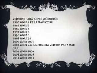 Versions Para Apple Macintosh:
1985 Word 1 Para Macintosh
1987 Word 3
1989 Word 4
1991 Word 5
1993 Word 6
1998 Word 98
2000 Word 2001
2001 Word v.X, la primera version Para Mac
OS X
2004 Word 2004
2008 Word 2008
2011 Word 2011
 