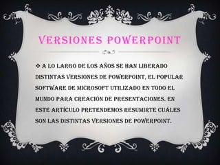 VERSIONES POWERPOINT
 A lo largo de los años se han liberado
distintas versiones de PowerPoint, el popular
software de Microsoft utilizado en todo el
mundo para creación de presentaciones. En
este artículo pretendemos resumirte cuáles
son las distintas versiones de PowerPoint.
 