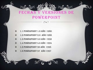 FECHAS Y VERSIONES DE
POWERPOINT
 1.1 PowerPoint 1.0 año 1980
 1.2 PowerPoint 2.0 año 1988
 1.3 PowerPoint 3.0 año 1992
 1.4 PowerPoint 4.0 año 1994
 1.5 PowerPoint 95 año 1995
 1.6 PowerPoint 97 año 1997
 